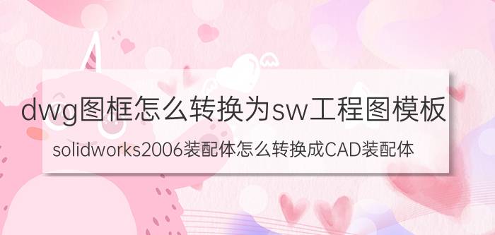 dwg图框怎么转换为sw工程图模板 solidworks2006装配体怎么转换成CAD装配体？